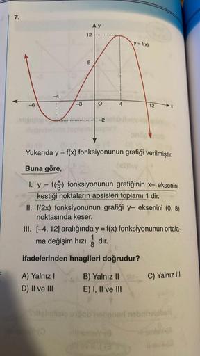 7.
4
-3
A) Yalnız I
D) II ve III
12
Sylteimlisio
8
THO
Ņ
4
Yukarıda y = f(x) fonksiyonunun grafiği verilmiştir.
Buna göre,
1. y = f() fonksiyonunun grafiğinin x- eksenini
kestiği noktaların apsisleri toplamı 1 dir.
y= f(x)
II. f(2x) fonksiyonunun grafiği y