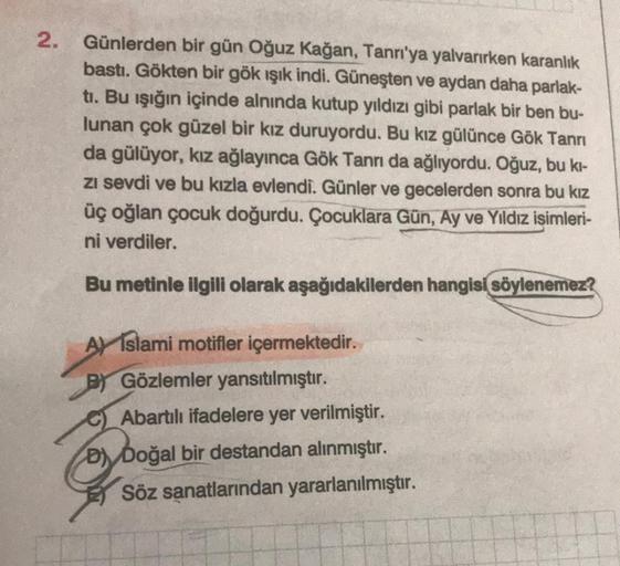 2.
Günlerden bir gün Oğuz Kağan, Tanrı'ya yalvarırken karanlık
bastı. Gökten bir gök ışık indi. Güneşten ve aydan daha parlak-
tı. Bu ışığın içinde alnında kutup yıldızı gibi parlak bir ben bu-
lunan çok güzel bir kız duruyordu. Bu kız gülünce Gök Tanrı
da