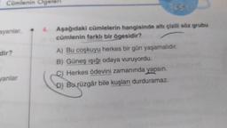 Cümlenin Ogeleri
ayanlar,
dir?
vanlar
TEST
Aşağıdaki cümlelerin hangisinde altı çizili söz grubu
cümlenin farklı bir ögesidir?
A) Bu coşkuyu herkes bir gün yaşamalıdır.
B) Güneş ışığı odaya vuruyordu.
Herkes ödevini zamanında yapsın.
D) Bu rüzgâr bile kuşları durduramaz.