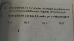 2. 35 kilometrelik yol her gün bir önceki gün asfaltlanan yol-
dan 2 km fazla asfaltlanarak 5 günde tamamlanmıştır.
Buna göre ilk gün kaç kilometre yol asfaltlanmıştır?
B) 4
C) 5
D) 6
eri Genel Müdürlogo