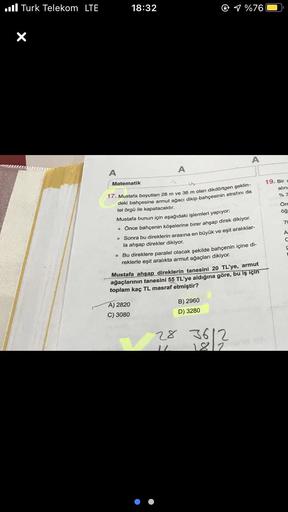 Turk Telekom LTE
X
A
18:32
A
Matematik
17. Mustafa boyutları 28 m ve 36 m olan dikdörtgen şeklin-
deki bahçesine armut ağacı dikip bahçesinin etrafını da
tel örgü ile kapatacaktır.
A) 2820
C) 3080
1 %76
Mustafa bunun için aşağıdaki işlemleri yapıyor.
• Önc