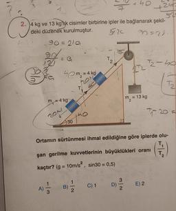 2.4 kg ve 13 kg'lik cisimler birbirine ipler ile bağlanarak şekil-
deki düzenek kurulmuştur.
5.20
30=2114
90=219
90%
131
B
(Ala)
= a₁
40m₂ =
m-4 kg
=
201
30
A) = 1/2 B)
3
T
2
= 4 kg
2
C) 1
+40
m = 13 kg
3
D) -1/04
2
24
52-
Ortamın sürtünmesi ihmal edildiğine göre iplerde olu-
şan gerilme kuvvetlerinin büyüklükleri oranı
kaçtır? (g = 10m/s², sin30 = 0,5)
12-40
E) 2
T₂
7₁-20