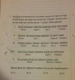 2
(
2. Aşağıda numaralanmış cümleleri yazan bir öğrenci öge-
lerine doğru ayırdığı her cümle için "2 puan" alırken yan-
lış ayırdığı her cümle içinse "1 puan" silinmektedir.
1. Ünlü müzisyen 1990'da doğduğu köye dönmüştü.
Özne
Yer t.
Zarf t.
Yüklem
II. Şeyma, elindeki beyaz kâğıttan bir gemi yaptı.
Özne
Yer t.
Nesne Yüklem
III. Kardan adam güneşi görünce erimeye başladı.
Özne Nesne Zarf t.
Yer t.
Yüklem
IV.
Gün boyu koşan köpekler arada bir dinleniyor.
Özne
Zarf t. Yüklem
V. Ön sırada oturan bir öğrenci tahtayı sildi.
Özne
Nesne Yüklem
Buna göre bu öğrenci toplam kaç puan toplamıştır?
A) 3
B) 4
C) 5
D) 6