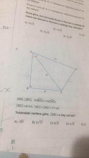 E) 3
-X
#9
4.
81
A) √61
yapıyor.
Ercan'ın yolu B, D, C noktalarının doğrultusuyla 60 lik
açı yapıyor.
A
B
Buna göre, son durumda Ercan'ın Nurcan'a uzaklığı 20
metre ise Gürcan'ın Nurcan'a uzaklığı kaç metredir?
A) 10√2
B) 10/3
B, D, C noktalarının doğrultu