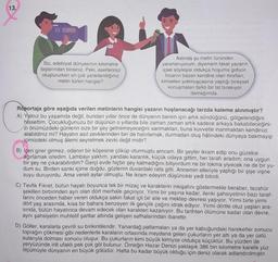 13.
Siz, edebiyat dünyasının kilometre
taşlarından birisiniz. Peki, eserlerinizi
oluştururken en çok yararlandığınız
metin türleri hangisi?
Aslında şu metin türünden
yararlanıyorum, diyemem fakat yazarın
içsel söyleşisi oldukça hoşuma gidiyor.
İnsanın bazen kendine olan itirafları,
kimseleri yokmuşçasına yaptığı bireysel
konuşmaları farklı bir tat bırakıyor
damağımda.
Röportaja göre aşağıda verilen metinlerin hangisi yazarın hoşlanacağı tarzda kaleme alınmıştır?
A) Yalnız bu yaşamda değil, bundan yıllar önce de dünyanın benim için artık söndüğünü, gölgelendiğini
hissettim. Çocukluğunuzu bir düşünün o yıllarda bile zaman zaman artık sadece arkaya bakabileceğini-
zi önümüzdeki günlerin size bir şey getiremeyeceğini sanmaktan, buna kuvvetle inanmaktan kendinizi
alabildiniz mi? Hayatın asıl zevklerinden biri de hatırlamak, durmadan oluş hâlindeki dünyaya bakmayıp
içimizdeki olmuş âlemi seyretmek zevki değil midir?
B) İçeri girer girmez, odanın bir köşesine çöküp oturmuştu amcam. Bir şeyler ikram edip onu güzelce
ağırlamak istedim. Lambayı yaktım, yandaki karanlık, küçük odaya gittim, her tarafı aradım; ona uygun
bir şey ne çıkarabilirdim? Gerçi evde hiçbir şey kalmadığını biliyordum ne bir lokma yiyecek ne de bir yu-
dum su. Birden sanki içime doğdu, gözlerim duvardaki rafa gitti. Annemin elleriyle yaptığı bir şişe vişne
suyu duruyordu. Ama vereli aylar olmuştu. Ne ikram edeyim düşüncesi yedi bitirdi.
C) Tevfik Fikret, bütün hayatı boyunca tek bir mizaç ve karakterin inkişafını göstermekle beraber, tezahür
şekilleri birbirinden ayrı olan dört merhale geçiriyor. Yirmi bir yaşına kadar, ileriki şahsiyetinin bazı taraf-
larını önceden haber veren oldukça sakin fakat içli bir aile ve mektep devresi yaşıyor. Yirmi birle yirmi
dört yaş arasında, kısa bir bahara benzeyen ilk gençlik çağını idrak ediyor. Yirmi dörtle otuz yaşları ara-
sında, bütün hayatınca devam edecek olan karakteri kazanıyor. Bu tarihten ölümüne kadar olan devre,
aynı şahsiyetin muhtelif şartlar altında gelişen safhalarından ibarettir.
yer
üstü
D) Göller, karalarla çevrili su birikintileridir. Yanardağ patlamaları ya da yer kabuğundaki hareketler sonucu
toprağın çökmesi gibi nedenlerle karaların ortasında meydana gelen çukurların yer altı ya da
sularıyla dolması sonucu oluşur. Bu çukurların kimi büyük kimiyse oldukça küçüktür. Bu yüzden de
yeryüzünde irili ufaklı pek çok göl bulunur. Örneğin Hazar Denizi yaklaşık 386 bin kilometre karelik yüz
ölçümüyle dünyanın en büyük gölüdür. Hatta bu kadar büyük olduğu için deniz olarak adlandırılmıştır.