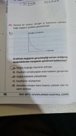 Nitelik Yayınca
16
D) I, III ve IV
E) I, II, III ve IV
40. Normal bir insanın akciğer iç basıncının zamana
bağlı değişimi grafikte gösterilmiştir.
Akciğer iç basıncı
Zaman
Grafikteki değişimin gerçekleştiği zaman aralığında
aşağıdakilerden hangisinin görülmesi beklenmez?
A Göğüs boşluğu hacminin artması
B) Diyafram ve kaburgalar arası kasların gevşemesi
Göğüs kafesinin yükselmesi
D) Diyaframın düzleşmesi
E Alveollere oksijen kısmi basıncı yüksek olan ha-
vanın dolması
TEST BİTTİ. CEVAPLARINIZI KONTROL EDİNİZ.