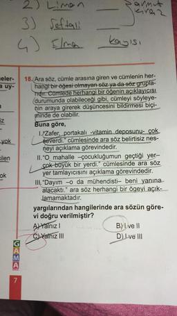 eler-
a uy-
n
iz
yok
-
cilen
ok
2) Limen
3) Seftali
4) Ilma
A
7
armut
kinez
kayısı
18. Ara söz, cümle arasına giren ve cümlenin her-
hangi bir öğesi olmayan söz ya da söz grupla-
Tidir. Cümlede herhangi bir öğenin açıklayıcısı
(durumunda olabileceği gibi, cümleyi söyleye-
hin araya girerek düşüncesini bildirmesi biçi-
minde de olabilir.
Buna göre,
1.Zafer, portakalı -vitamin deposunu- çok
severdi." cümlesinde ara söz belirtisiz nes-
neyi açıklama görevindedir.
II. "O_mahalle -çocukluğumun geçtiği yer-
çok büyük bir yerdi." cümlesinde ara söz
yer tamlayıcısını açıklama görevindedir.
III. "Dayım -o da mühendisti- beni yanına
alacaktı." ara söz herhangi bir ögeyi açık-
Jamamaktadır.
yargılarından hangilerinde ara sözün göre-
vi doğru verilmiştir?
A) Yalnız I
C)Yalnız III
B) I ve II
D) Love III