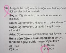 14. Aşağıda bazı öğrencilerin öğretmenlerine yönelt
tiği sorular bulunmaktadır.
Beyza: Öğretmenim, bu hafta ödev verecek
misiniz?
Ersin: Öğretmenim, kitaplarımızı çıkaralım mı?
Doğa: Öğretmenim, sınavda hangi konular
çıkacak?
Adar: Öğretmenim, çantalarımızı hazırlayalım mı
Buna göre öğrencilerin hangisinin sorusu
farklı bir ögeyi buldurmaya yöneliktir?
A) Ersin
C) Adar
B) Beyza
D) Doğa