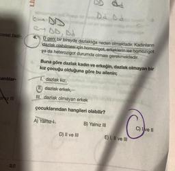 cresel faali-
canlılar-
allyz III
25
LIE
H
2AD
e-DD, Dd
4.
Da D d
D geni bir bireyde dazlaklığa neden olmaktadır. Kadınların
dazlak olabilmesi için homozigot, erkeklerin ise homozigot
ya da heterozigot durumda olması gerekmektedir.
Buna göre dazlak kadın ve erkeğin, dazlak olmayan bir
kız çocuğu olduğuna göre bu ailenin;
1. dazlak kız,
(II.) dazlak erkek,
III. dazlak olmayan erkek
çocuklarından hangileri olabilir?
A) Yalnız I
B) Yalnız III
D) II ve III
E) I, II ve III
C) Ive II