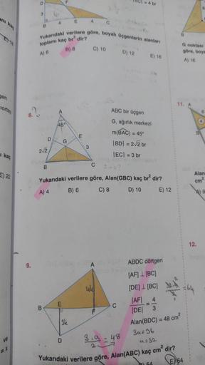 anı
ET18
gen
ciortay
1 kaç
E) 22
ve
9.
D
3
B
B
B
2√2
D
B
4
Yukarıdaki verilere göre, boyalı üçgenlerin alanları
toplamı kaç br2 dir?
A) 6
B) 8
F
45°
G
E
D
E
D
3k
E
4
3
C) 10
104-1841-18A
C
Yukarıdaki verilere göre, Alan(GBC) kaç br² dir?
A) 4
B) 6
C) 8
D)