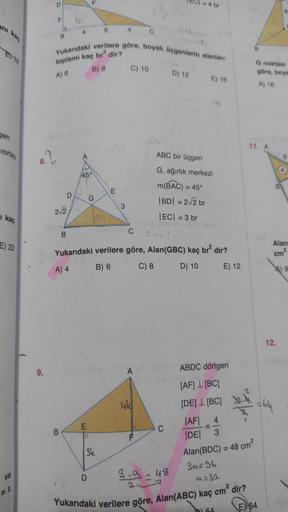 anı
ET18
gen
ciortay
1 kaç
E) 22
ve
9.
D
3
B
B
B
2√2
D
B
4
Yukarıdaki verilere göre, boyalı üçgenlerin alanları
toplamı kaç br2 dir?
A) 6
B) 8
F
45°
G
E
D
E
D
3k
E
4
3
C) 10
104-1841-18A
C
Yukarıdaki verilere göre, Alan(GBC) kaç br² dir?
A) 4
B) 6
C) 8
D) 