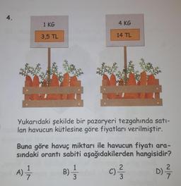 4.
1 KG
3,5 TL
4 KG
14 TL
Yukarıdaki şekilde bir pazaryeri tezgahında satı-
lan havucun kütlesine göre fiyatları verilmiştir.
B) = 1
3
Buna göre havuç miktarı ile havucun fiyatı ara-
sındaki orantı sabiti aşağıdakilerden hangisidir?
A) - 1/1
D) -²/7/
c) - 3/13
C)