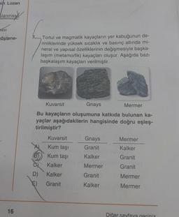 min Lozan
lanmas
asi
söylene-
16
Tortul ve magmatik kayaçların yer kabuğunun de-
rinliklerinde yüksek sıcaklık ve basınç altında mi-
neral ve yapısal özelliklerinin değişmesiyle başka-
laşım (metamorfik) kayaçları oluşur. Aşağıda bazı
başkalaşım kayaçları verilmiştir.
Kuvarsit
Gnays
Mermer
Bu kayaçların oluşumuna katkıda bulunan ka-
yaçlar aşağıdakilerin hangisinde doğru eşleş-
tirilmiştir?
Kuvarsit
Kum taşı
Kum taşı
Kalker
D)
Kalker
E) Granit
Gnays
Granit
ha
Kalker
Mermer
Granit
Kalker
Mermer
Kalker
Granit
Granit
Mermer
Mermer
Diğer sayfaya geçiniz