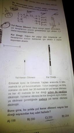 ALB
Bu denemedeki bütün soruları doğru cevaplayan
Doğa'nın deneme sonucu kaç puandır?
soruları birer puan kabul edilmek
B
C) 85
2, 4, 8, 16, 32, 32 puan
-3
sorular
100mm
5 puar
→7 puer
33
pus
Yol Kenarı Dikmesi
D) 87
g
Yol Kenarı Dikmesi: Gece sürüşü yapan sürücülerin
yol kenarlarının sınırını görebilmeleri için dikilen 1,3
metre boyundaki direktir.
Kar Direği: Yoğun kar yağışı olan bölgelerde yol
kenarlarının sınırını belirlemek için dikilen 3 metre
boyundaki direktir.
2
Kar Direği
SOPR
Ermenek ilçesi ile Ermenek Yaylası arasında 6 kilo-
metrelik bir yol bulunmaktadır. Yolun başlangıç ve bitiş
noktaları da dahil, her 30 metrede bir yol kenar dikmesi
ve her 40 metrede bir kar direği yolun iki tarafına
dikilmiştir. Yol kenar dikmesi ile kar direğinin aynı nokta-
ya dikilmesi gerektiğinde sadece yol kenar dikmesi
dikilmiştir.
24
Buna göre, bu yolda yol kenar dikmesi sayısı kar
direği sayısından kaç adet fazladır?
A) 198
B) 200
C) 202
D) 204
dal