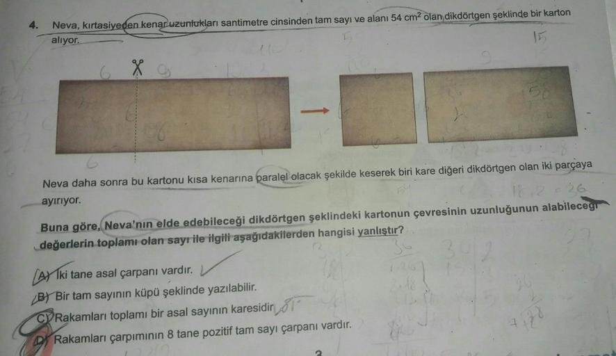 4.
Neva, kırtasiyeden kenar uzunlukları santimetre cinsinden tam sayı ve alanı 54 cm² olan dikdörtgen şeklinde bir karton
alıyor.
Neva daha sonra bu kartonu kısa kenarına paralel olacak şekilde keserek biri kare diğeri dikdörtgen olan iki parçaya
ayırıyor.
