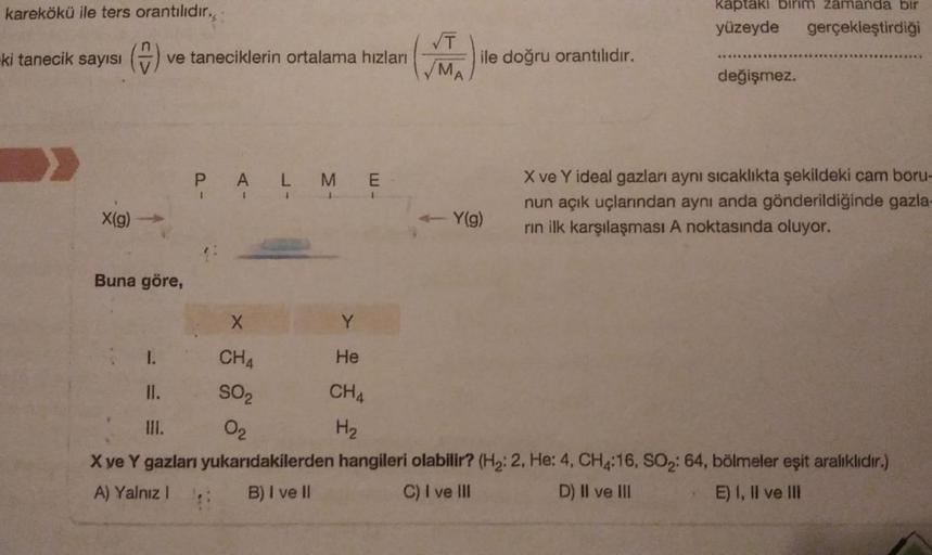 karekökü ile ters orantılıdır,
ki tanecik sayısı
>
(=) ve taneciklerin ortalama hızları
X(g)
Buna göre,
1.
PALME
1
III.
X ve Y gazları
A) Yalnız I
1
I
X
CH4
SO₂
0₂
Y
He
CH4
H₂
√T
MA
ile doğru orantılıdır.
- Y(g)
kaptaki birim zamanda bir
yüzeyde gerçekleşt
