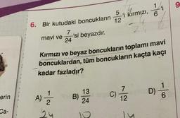 erin
Ca-
6.
Bir kutudaki boncukların
mavi ve -'si beyazdır.
7
24
-|~
A) = 1/2
24
B)
5
Kırmızı ve beyaz boncukların toplamı mavi
boncuklardan, tüm boncukların kaçta kaçı
kadar fazladır?
13
24
-'i kırmızı,
12
C)
1
6
7
12
9
'i
D) //
6