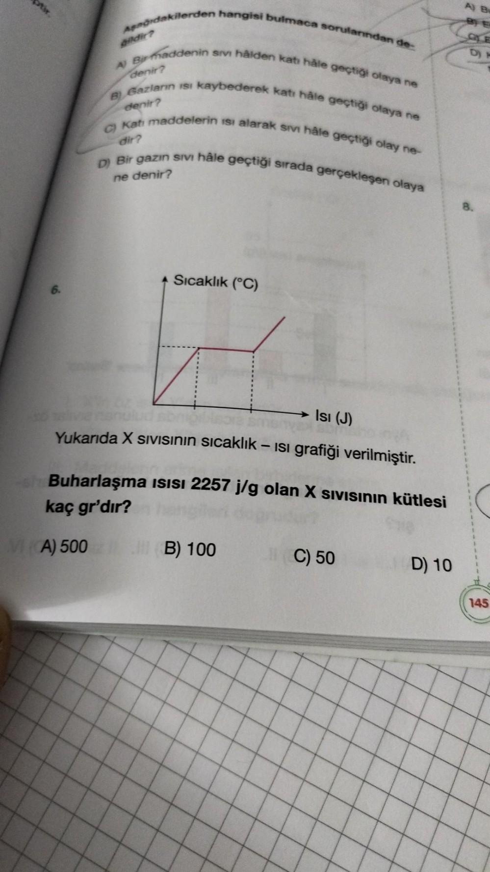 tir
Aşağıdakilerden hangisi bulmaca sorularından de-
A) Birmaddenin sivi hâlden katı hâle geçtiği olaya ne
denir?
B) Gazların isi kaybederek katı hâle geçtiği olaya ne
denir?
C) Katı maddelerin isi alarak sıvı hâle geçtiği olay ne-
dir?
D) Bir gazın sıvı h