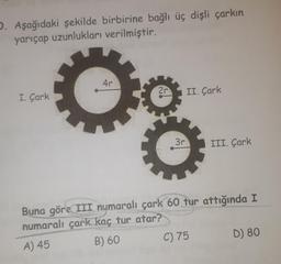 D. Aşağıdaki şekilde birbirine bağlı üç dişli çarkın
yarıçap uzunlukları verilmiştir.
I. Çark
4r
26
2r
3r
II. Çark
III. Çark
Buna göre III numaralı çark 60 tur attığında I
numaralı çark kaç tur atar?
A) 45
B) 60
C) 75
D) 80