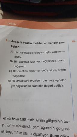 Oranti
7. Aşağıda verilen ifadelerden hangisi yan-
liştır? ibisigned
A) Bir orantıda içler çarpımı dışlar çarpımına
eşittir.
B) Bir orantıda içler yer değiştirince orantı
değişmez.
C) Bir orantıda dışlar yer değiştirince orantı
değişmez.
D) Bir orantıdaki oranların pay ve paydaları
yer değiştirince orantının değeri değişir.
Ali'nin boyu 1,80 m'dir. Ali'nin gölgesinin bo-
yu 2,7 m olduğunda çam ağacının gölgesi-
nin boyu 1,2 m olarak ölçülüyor. Buna göre
10.
ENS