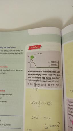 merji ve Korunumu
var olmaz, var olan enerji yok
bir halden diğerine dönüşebilir.
mesiz İse
ilk enerjiler toplamı son ener-
eşit olur.
eli ise
Iisrya dönüşür.
ur.
en enerji
ji,
x ile bulunur.
Model Soru
K 2 kg
h=5m
v= 10 m/s
K noktasından 10 m/s hızla atılan 2 kg
kütleli cisim yay sabitti 1600 N/m olan
yayı maksimum kaç metre sıkıştırır?
(Sürtünmeler önemsizdir. g = 10 m/s²)
A) 0,4 0,5 C) 0,6 D) 0,7 E) 0,8
200
k= 1600 N/m
100+ 1/1·2·100
2
200= 1600.
1600, X
21
Kütlesi
yüksek
kiliyor.
ni izle
ilerley