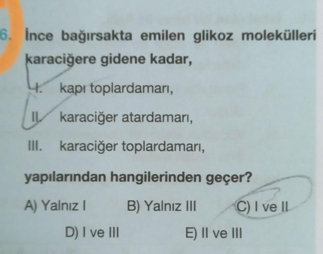 6. İnce bağırsakta emilen glikoz molekülleri
karaciğere gidene kadar,
4. kapı toplardamarı,
LIV
I karaciğer atardamarı,
III. karaciğer toplardamarı,
yapılarından hangilerinden geçer?
A) Yalnız I
B) Yalnız III
D) I ve III
C) I ve IL
E) II ve III