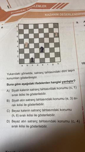 6. VIQBY
DOĞRUSAL
8
7
6
5
4
3
2
1
KLEMLER
DENK
KAZANIM DEĞERLENDİRME
vo chiest 9.09 A
pile sade
r
a b c d e f g h
3
Yukarıdaki görselde, satranç tahtasındaki dört taşın
0100konumları gösterilmiştir. sbriesinist taber minnsleits orielle
Buna göre aşağıdaki 