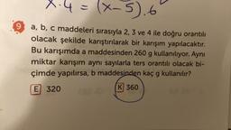 X-4=
(x-5).6
9
a, b, c maddeleri sırasıyla 2, 3 ve 4 ile doğru orantılı
olacak şekilde karıştırılarak bir karışım yapılacaktır.
Bu karışımda a maddesinden 260 g kullanılıyor. Aynı
miktar karışım aynı sayılarla ters orantılı olacak bi-
çimde yapılırsa, b maddesinden kaç g kullanılır?
K 360
E 320