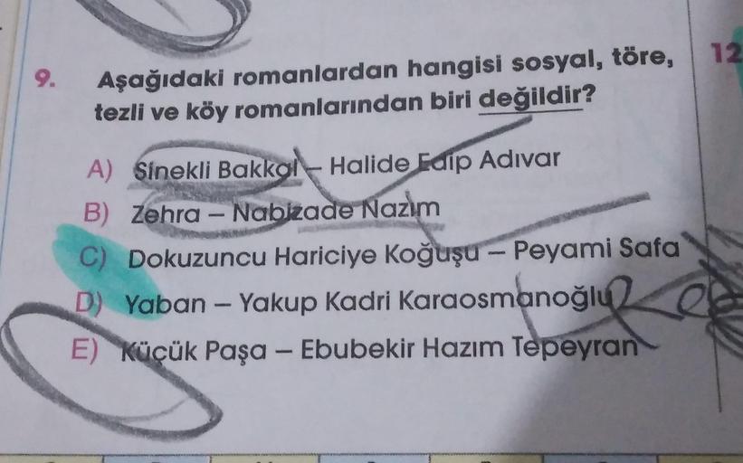 9.
Aşağıdaki romanlardan hangisi sosyal, töre,
tezli ve köy romanlarından biri değildir?
A) Sinekli Bakkal Halide Edip Adıvar
B) Zehra - Nabizade Nazım
C) Dokuzuncu Hariciye Koğuşu - Peyami Safa
D) Yaban - Yakup Kadri Karaosmanoğlu
E) Küçük Paşa - Ebubekir