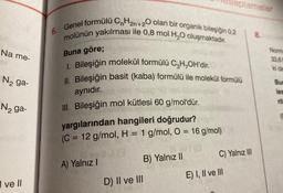 Na me-
N₂ ga-
N₂ ga-
I ve II
6. Genel formülü CnH₂n+20 olan bir organik bileşiğin 0,2
molünün yakılması ile 0,8 mol H₂O oluşmaktadır.
Buna göre;
1. Bileşiğin molekül formülü C₂H₂OH'dir.
Il. Bileşiğin basit (kaba) formülü ile molekül formülü
aynıdır.
III. Bileşiğin mol kütlesi 60 g/mol'dür.
yargılarından hangileri doğrudur?
(C = 12 g/mol, H = 1 g/mol, O = 16 g/mol)
A) Yalnız I
Tesaplamalar
D) II ve III
vl(0
B) Yalnız II
C) Yalnız III
E) I, II ve III
8.
Norma
33,61
Bun
les
(C