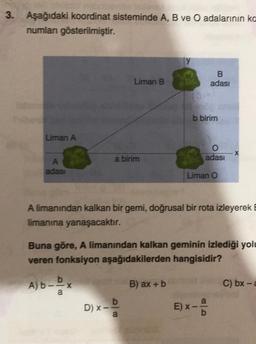 3. Aşağıdaki koordinat sisteminde A, B ve O adalarının ka
numlanı gösterilmiştir.
Liman A
A
adası
Liman B
a birim
A) b-Dx
a
D) x_ b
a
B
adası
b birim
O
adası
Liman O
A limanından kalkan bir gemi, doğrusal bir rota izleyerek
limanına yanaşacaktır.
E) X
Buna göre, A limanından kalkan geminin izlediği yolu
veren fonksiyon aşağıdakilerden hangisidir?
B) ax + b
X
C) bx-a