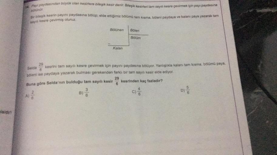 14 Payi paydasından büyük olan kesirlere bileşik kesir denir. Bileşik kesirleri tam sayılı kesre çevirmek için payı paydasına
bölünür.
Bir bileşik kesrin payını paydasına bölüp: elde ettiğimiz bölümü tam kısma, böleni paydaya ve kalanı paya yazarak tam
say