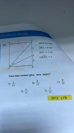 KMIŞ SORULAR 2006-2020
19.
D
A
Silties seignar
A)
4
13
D)
17
FOS 800
7
E
Yukarıdaki verilere göre, tanx kaçtır?
5
ABCD bir kare
|BE| = 5 cm
sbie, bichipsan izobsli
|EC| = 7 cm
m(EAC) = X
B
6
B) 3
13
E)
17
C)
9
13
2012 LYS