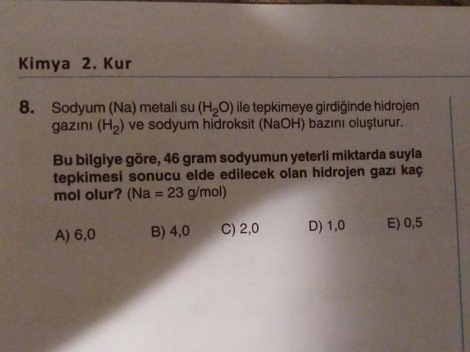 Kimya 2. Kur
8. Sodyum (Na) metali su (H₂O) ile tepkimeye girdiğinde hidrojen
gazını (H₂) ve sodyum hidroksit (NaOH) bazını oluşturur.
Bu bilgiye göre, 46 gram sodyumun yeterli miktarda suyla
tepkimesi sonucu elde edilecek olan hidrojen gazı kaç
mol olur? 