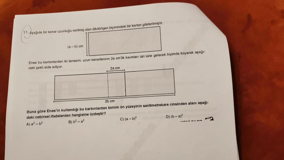 11. Aşağıda bir kenar uzunluğu verilmiş olan dikdörtgen biçimindeki bir karton gösterilmiştir.
(a - b) cm
Enes bu kartonlardan iki tanesini, uzun kenarlarının 2a cm'lik kısımları üst üste gelecek biçimde koyarak aşağı-
daki şekli elde ediyor.
2a cm
2b cm
B