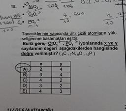 15. •N₂O3
+3
1444/165•
93441
C₂Ox
POy
2-
A)
B)
C)
D)
E)
3-
104 108
X
2
3
4
3
4
Taneciklerinin yapısında altı çizili atomların yük-
seltgenme basamakları eşittir.
2
3-
Buna göre, C₂0x , PO, ³ iyonlarında x ve y
sayılarının değeri aşağıdakilerden hangisinde
doğru verilmiştir? (6C, 7N, 80, 15P)
11/DS 6/A KİTAPCIĞI
y
4
4
223
O
4-546
M
3