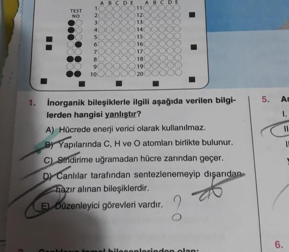 TEST
NO
CELOU
1
2
3
40
50
6
7
8
9
ABCDE
10
11
120
13
14
45
ABCDE
15
16
17
18
19
20
1. inorganik bileşiklerle ilgili aşağıda verilen bilgi-
lerden hangisi yanlıştır?
A) Hücrede enerji verici olarak kullanılmaz.
BY Yapılarında C, H ve O atomları birlikte bul