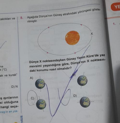 caklıkları ve
ma
k (°C)
ak ve kurak"
D) N
ş ışınlarının
si olduğuna
hangi seçe-
neş'in en yük-
8.
rekök
Aşağıda Dünya'nın Güneş etrafındaki yörüngesi göste-
rilmiştir.
Dünya X noktasındayken Güney Yarım Küre'de yaz
mevsimi yaşandığına göre, Dünya'nın X nok