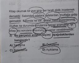 J
Kitap okumak bir eve girip her tarafı didik incelemek
demektir. Salondan odalara, odalardan, mutfağa gidip
gelmektir. Salonda ne var, odalar nasıl düzenlenmiş,
mutfak ne durumda sorularına cevap aramaktır, iyi
kitap, bu sorulara doyurucu devaplar verebilmelidir.
2) Bu parçanın anlatım biçimi aşağıdakilerden
hangisidir?
A) Tartışma
C) Betimleme
B) Öyküleme
D) Açıklama