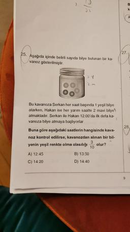 7.
25. Aşağıda içinde belirli sayıda bilye bulunan bir ka-
vanoz gösterilmiştir.
Bu kavanoza Serkan her saat başında 1 yeşil bilye
atarken, Hakan ise her yarım saatte 2 mavi bilye
atmaktadır. Serkan ile Hakan 12:00'da ilk defa ka-
vanoza bilye atmaya başlıyorlar.
Buna göre aşağıdaki saatlerin hangisinde kava-
noz kontrol edilirse, kavanozdan alınan bir bil-
yenin yeşil renkte olma olasılığı olur?
3
10
A) 12:45
C) 14:20
B) 13:50
D) 14:40
27.
B
k.
A
28.