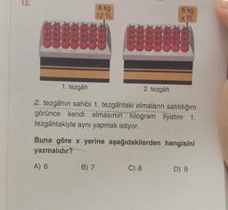 12.
8 kg
12 TL
1. tezgâh
2. tezgâh
2. tezgâhın sahibi 1. tezgâhtaki elmaların satıldığını
görünce kendi elmasının kilogram fiyatını 1.
tezgâhtakiyle aynı yapmak istiyor.
B) 7
6 kg
x TL
Buna göre x yerine aşağıdakilerden hangisini
yazmalıdır?
A) 6
C) 8
D) 9