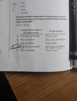 11
●
●
●
CO₂
NH3
C₂H₂
HCOOH
Yukarıda belirtilen moleküllerin ortaklanmamış elektron
çifti bulunduranları ve Pi bağı içerenleri hangi seçenekte
doğru verilmiştir?
(1H, 6C, 7N, 80)
Ortaklanmamış elektron
çifti bulunduranlar
CO2, NH3 ve HCOOH
A)
B) NH3 ve HCOOH
C) CO2 ve HCOOH
DICO, NH3 ve HCOOH
E) NH3 ve HCOOH
Pi bağı içerenler
CO2 ve C₂H2
CO2, C2H2 ve HCOOH
CO₂ ve NH3
CO2, C2H2 ve HCOOH
CO₂ ve C₂H2