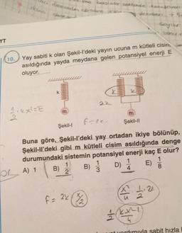 YT
10.
skin care
12.4x²=E
deecede com ki.
OA) 1
Yay sabiti k olan Şekil-l'deki yayın ucuna m kütleli cisim
asıldığında yayda meydana gelen potansiyel enerji E
oluyor.
m
Şekil-I
B)
mo bastakor settinde kosteron
W
1
2
2.2
fole.
Buna göre, Şekil-l'deki yay ortadan ikiye bölünüp,
Şekil-ll'deki gibi m kütleli cisim asıldığında denge
durumundaki sistemin potansiyel enerji kaç E olur?
1
1
B) / D) 1
E)
3
4
8
f
F = 22 (¾/₂2)
www
Şekil-II
fd
coton
X² 1.22
15
-ir
sayibr
bonu
2
kx²2
at yardımıyla sabit hızla