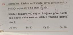 13. Damla'nın, kitabında okuduğu sayfa sayısının oku-
madığı sayfa sayısına oranı
16 dir.
37
16
Kitabın tamamı 460 sayfa olduğuna göre Damla
kaç sayfa daha okursa kitabın yarısına gelmiş
olur?
A) 100
7'dir.
B) 90
C) 80
D) 70