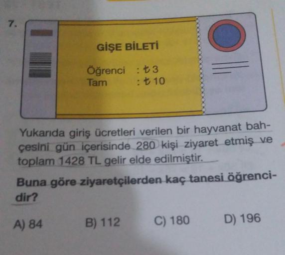 7.
GİŞE BİLETİ
Öğrenci : ₺3
Tam
: ₺ 10
Yukarıda giriş ücretleri verilen bir hayvanat bah-
çesini gün içerisinde 280 kişi ziyaret etmiş ve
toplam 1428 TL gelir elde edilmiştir.
Buna göre ziyaretçilerden kaç tanesi öğrenci-
dir?
A) 84
B) 112
C) 180 D) 196