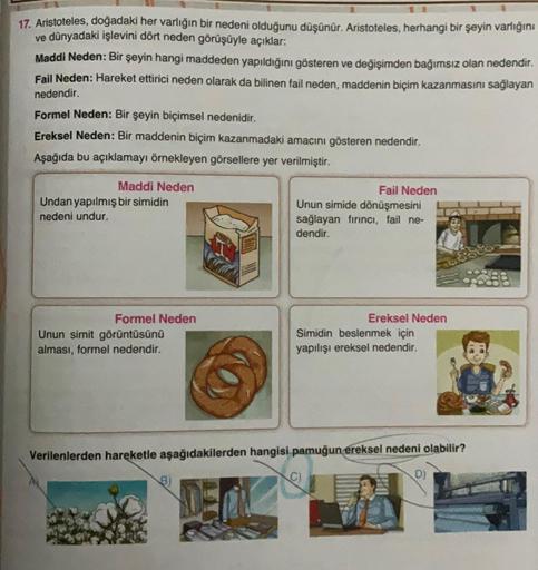 17. Aristoteles, doğadaki her varlığın bir nedeni olduğunu düşünür. Aristoteles, herhangi bir şeyin varlığını
ve dünyadaki işlevini dört neden görüşüyle açıklar:
Maddi Neden: Bir şeyin hangi maddeden yapıldığını gösteren ve değişimden bağımsız olan nedendi