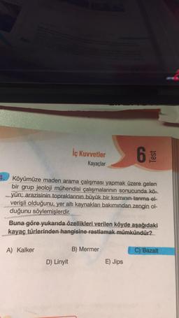 İç Kuvvetler
Kayaçlar
Köyümüze maden arama çalışması yapmak üzere gelen
bir grup jeoloji mühendisi çalışmalarının sonucunda kö-
yün; arazisinin topraklarının büyük bir kısmının tarıma el-
verişli olduğunu, yer altı kaynakları bakımından zengin ol-
duğunu söylemişlerdir.
A) Kalker
Buna göre yukarıda özellikleri verilen köyde aşağıdaki
kayaç türlerinden hangisine rastlamak mümkündür?
D) Linyit
Test
B) Mermer
E) Jips
C) Bazalt