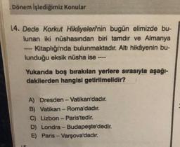 Dönem İşlediğimiz Konular
14. Dede Korkut Hikâyeleri'nin bugün elimizde bu-
lunan iki nüshasından biri tamdır ve Almanya
Kitaplığı'nda bulunmaktadır. Altı hikâyenin bu-
lunduğu eksik nüsha ise ----
Yukarıda boş bırakılan yerlere sırasıyla aşağı-
dakilerden hangisi getirilmelidir?
A) Dresden - Vatikan'dadır.
B) Vatikan - Roma'dadır.
C) Lizbon - Paris'tedir.
D) Londra - Budapeşte'dedir.
E) Paris - Varşova'dadır.