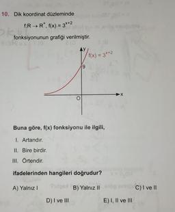 10. Dik koordinat düzleminde
f:R → R*, f(x) = 3x+2
ok fonksiy
fonksiyonunun grafiği verilmiştir.
LUS
V₁
9
D) I ve III
8(8
f(x) = 3x+2
Buna göre, f(x) fonksiyonu ile ilgili,
I. Artandır.
II. Bire birdir.
III. Örtendir.
ifadelerinden hangileri doğrudur?
A) Yalnız I
dos B) Yalnız II
-X
E) I, II ve III
C) I ve II