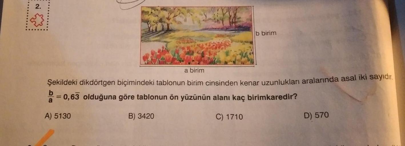 2.
b birim
a birim
Şekildeki dikdörtgen biçimindeki tablonun birim cinsinden kenar uzunlukları aralarında asal iki sayıdır.
= 0,63 olduğuna göre tablonun ön yüzünün alanı kaç birimkaredir?
a
A) 5130
B) 3420
C) 1710
D) 570